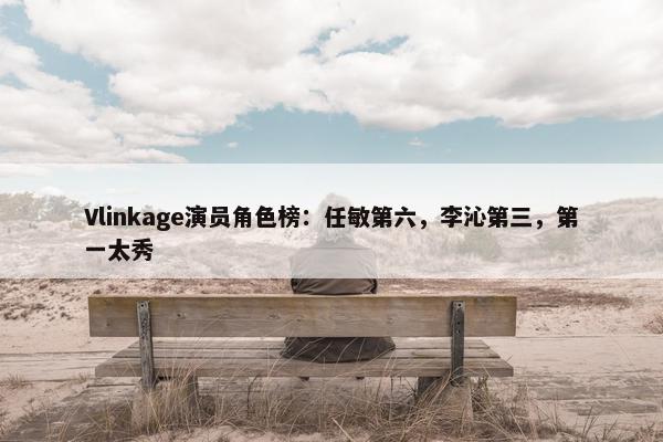 Vlinkage演员角色榜：任敏第六，李沁第三，第一太秀