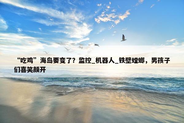 “吃鸡”海岛要变了？监控_机器人_铁壁螳螂，男孩子们喜笑颜开