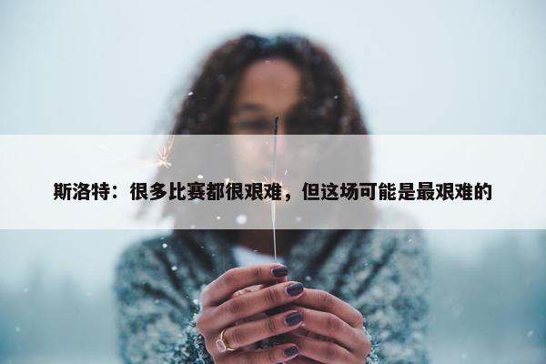 斯洛特：很多比赛都很艰难，但这场可能是最艰难的