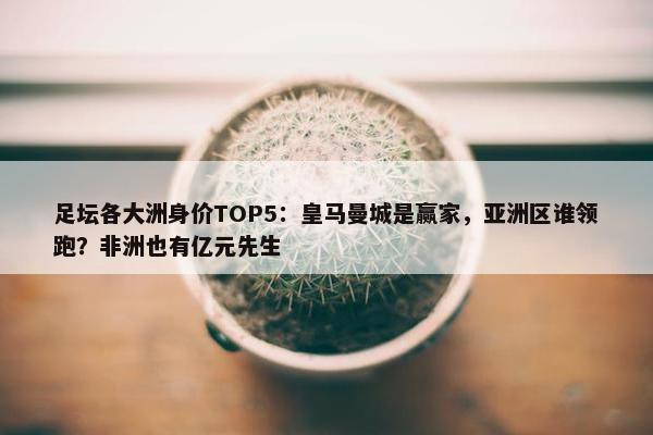 足坛各大洲身价TOP5：皇马曼城是赢家，亚洲区谁领跑？非洲也有亿元先生