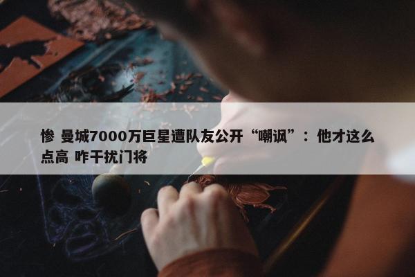 惨 曼城7000万巨星遭队友公开“嘲讽”：他才这么点高 咋干扰门将