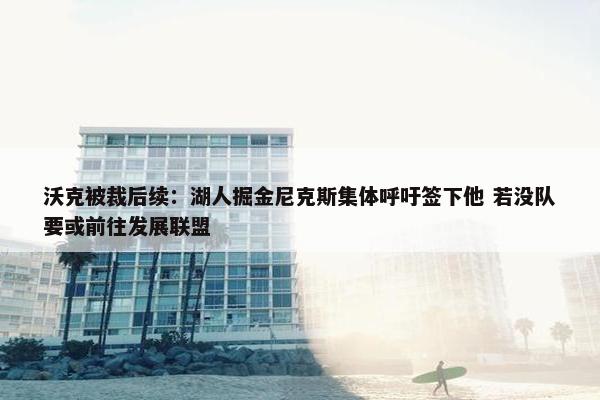 沃克被裁后续：湖人掘金尼克斯集体呼吁签下他 若没队要或前往发展联盟