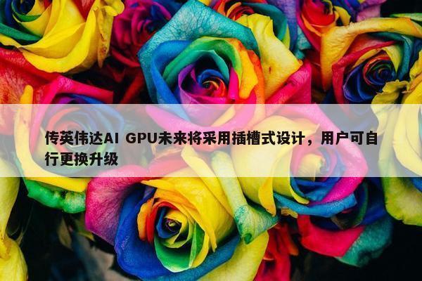 传英伟达AI GPU未来将采用插槽式设计，用户可自行更换升级