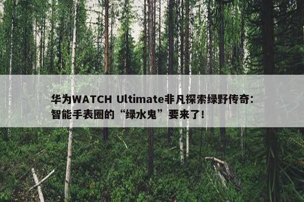 华为WATCH Ultimate非凡探索绿野传奇：智能手表圈的“绿水鬼”要来了！