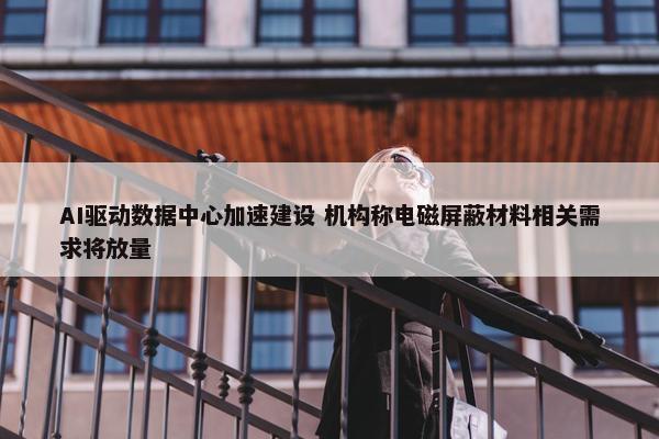 AI驱动数据中心加速建设 机构称电磁屏蔽材料相关需求将放量