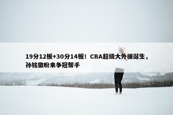 19分12板+30分14板！CBA超级大外援诞生，孙铭徽盼来争冠帮手