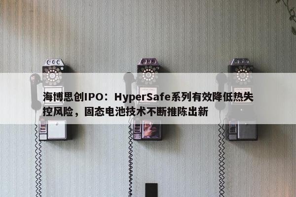 海博思创IPO：HyperSafe系列有效降低热失控风险，固态电池技术不断推陈出新