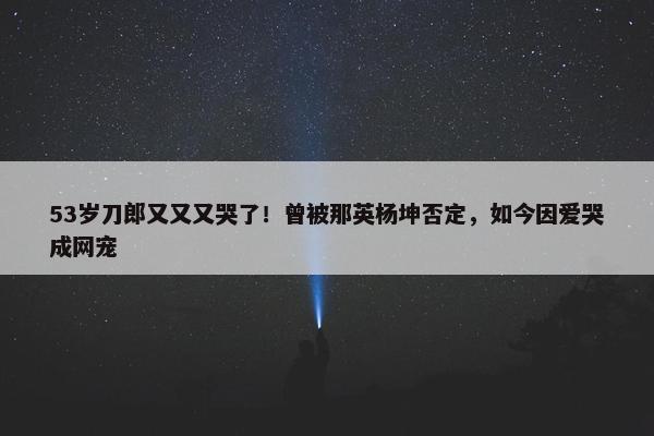 53岁刀郎又又又哭了！曾被那英杨坤否定，如今因爱哭成网宠