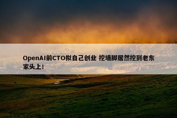 OpenAI前CTO拟自己创业 挖墙脚居然挖到老东家头上！