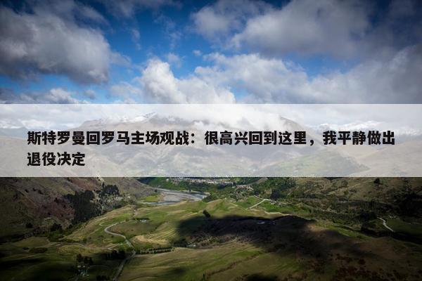 斯特罗曼回罗马主场观战：很高兴回到这里，我平静做出退役决定