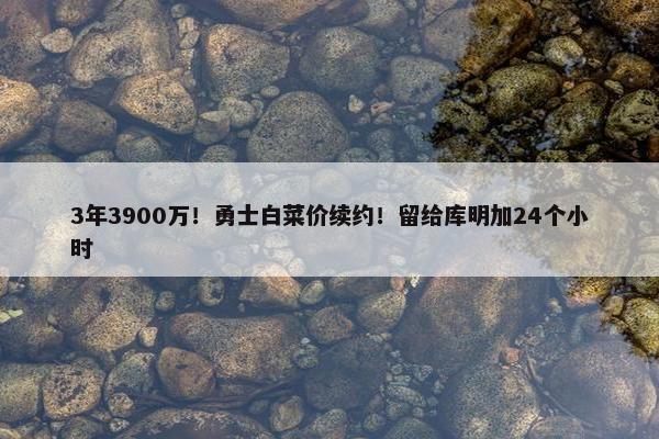 3年3900万！勇士白菜价续约！留给库明加24个小时