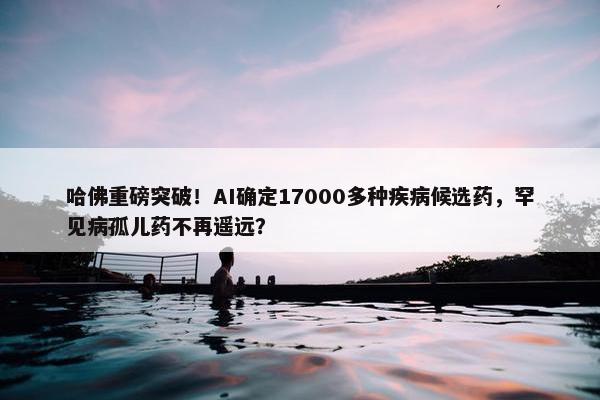 哈佛重磅突破！AI确定17000多种疾病候选药，罕见病孤儿药不再遥远？