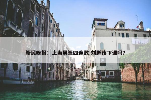 新民晚报：上海男篮四连败 刘鹏该下课吗？