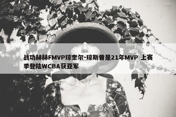 战功赫赫FMVP琼奎尔-琼斯曾是21年MVP 上赛季登陆WCBA获亚军