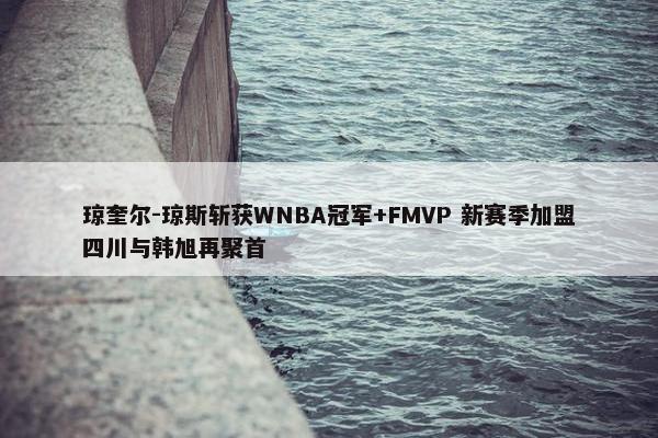 琼奎尔-琼斯斩获WNBA冠军+FMVP 新赛季加盟四川与韩旭再聚首