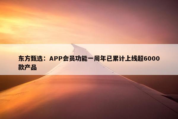 东方甄选：APP会员功能一周年已累计上线超6000款产品