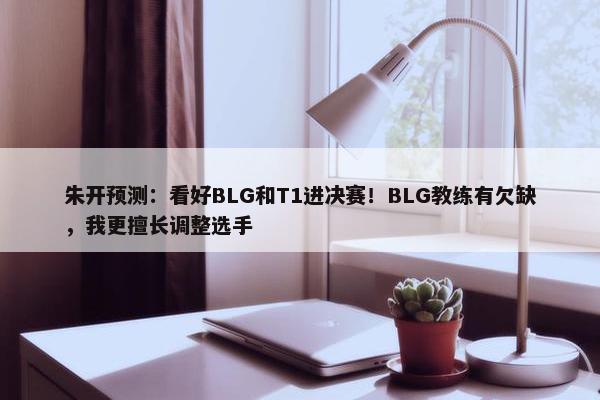 朱开预测：看好BLG和T1进决赛！BLG教练有欠缺，我更擅长调整选手