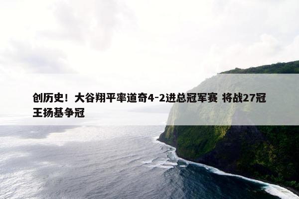 创历史！大谷翔平率道奇4-2进总冠军赛 将战27冠王扬基争冠