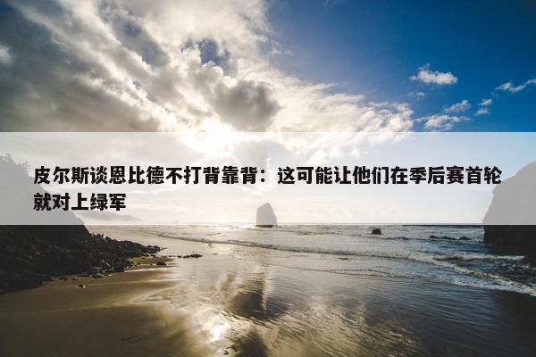 皮尔斯谈恩比德不打背靠背：这可能让他们在季后赛首轮就对上绿军