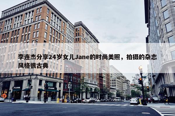 李连杰分享24岁女儿Jane的时尚美照，拍摄的杂志风格很古典