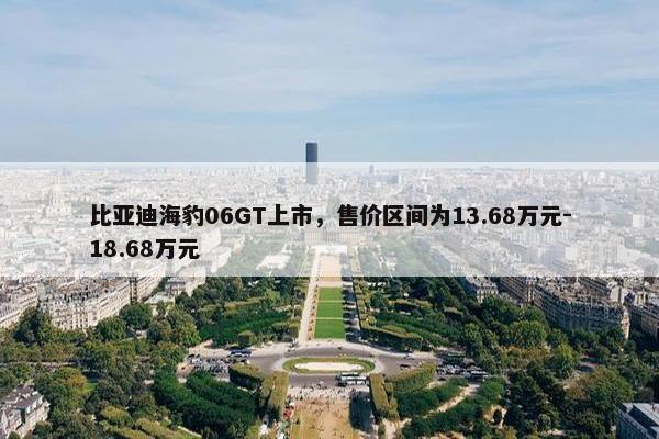 比亚迪海豹06GT上市，售价区间为13.68万元-18.68万元