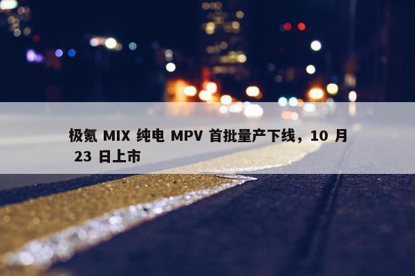 极氪 MIX 纯电 MPV 首批量产下线，10 月 23 日上市