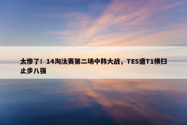 太惨了！14淘汰赛第二场中韩大战，TES遭T1横扫止步八强