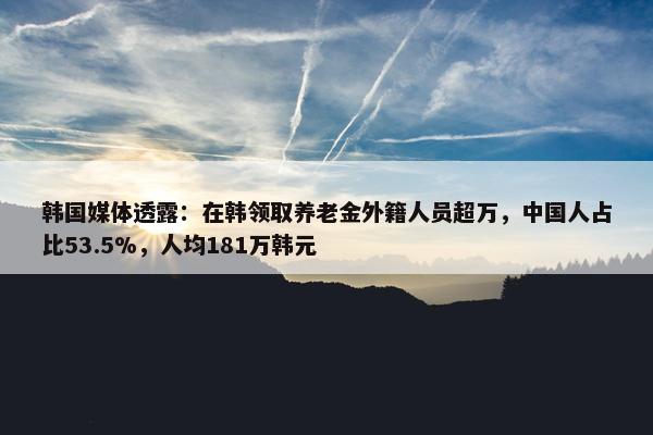 韩国媒体透露：在韩领取养老金外籍人员超万，中国人占比53.5%，人均181万韩元