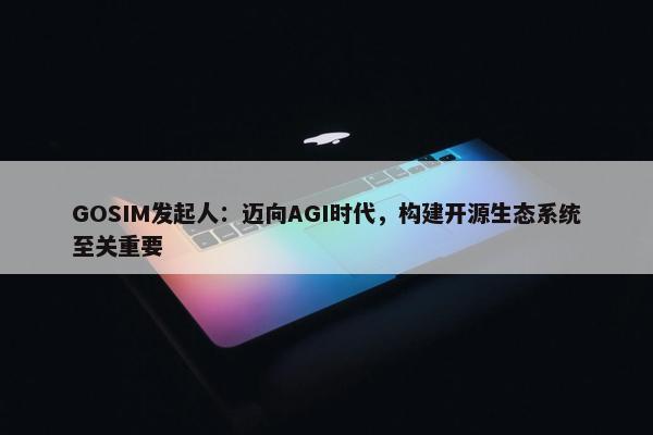 GOSIM发起人：迈向AGI时代，构建开源生态系统至关重要