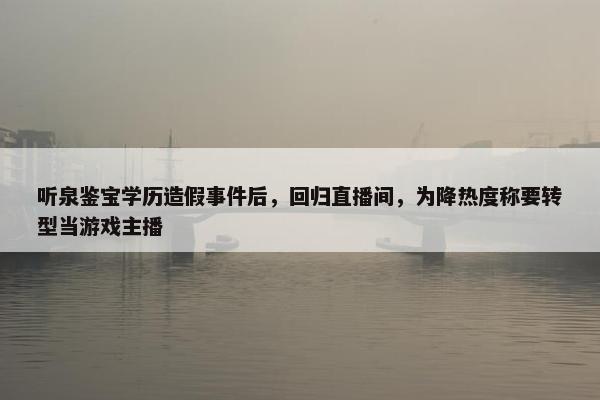 听泉鉴宝学历造假事件后，回归直播间，为降热度称要转型当游戏主播