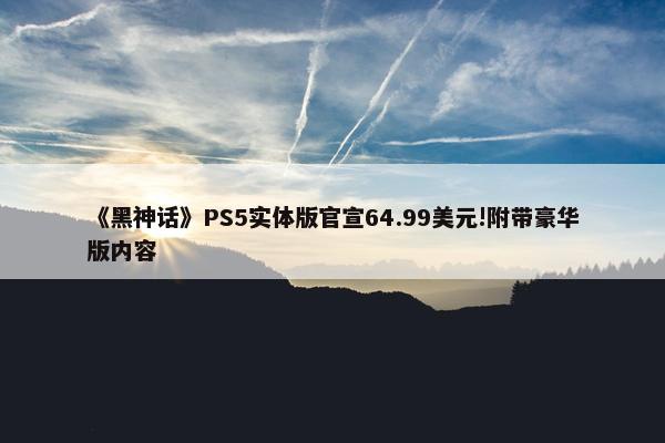 《黑神话》PS5实体版官宣64.99美元!附带豪华版内容