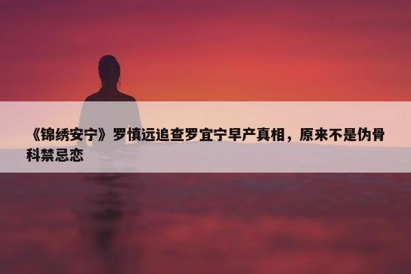 《锦绣安宁》罗慎远追查罗宜宁早产真相，原来不是伪骨科禁忌恋