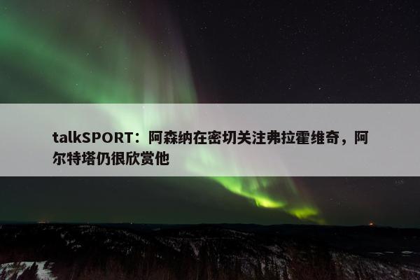 talkSPORT：阿森纳在密切关注弗拉霍维奇，阿尔特塔仍很欣赏他