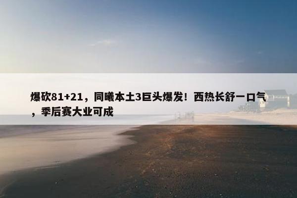 爆砍81+21，同曦本土3巨头爆发！西热长舒一口气，季后赛大业可成