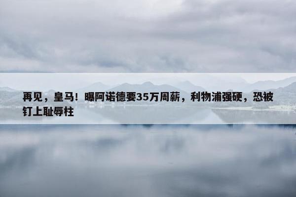 再见，皇马！曝阿诺德要35万周薪，利物浦强硬，恐被钉上耻辱柱