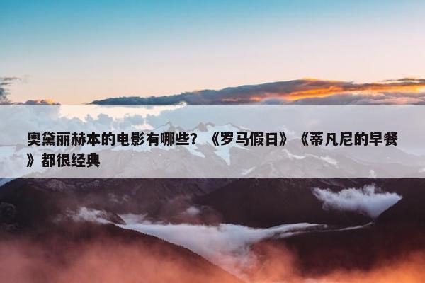 奥黛丽赫本的电影有哪些？《罗马假日》《蒂凡尼的早餐》都很经典