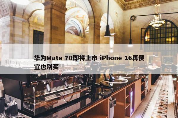 华为Mate 70即将上市 iPhone 16再便宜也别买