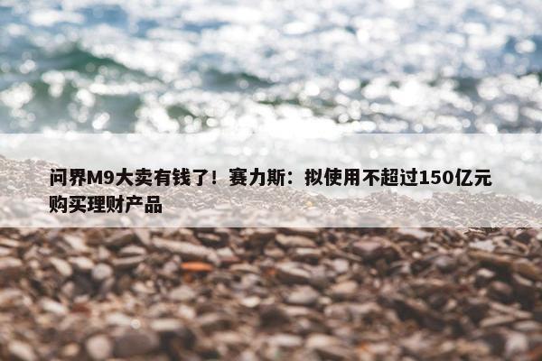 问界M9大卖有钱了！赛力斯：拟使用不超过150亿元购买理财产品