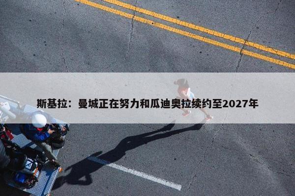 斯基拉：曼城正在努力和瓜迪奥拉续约至2027年