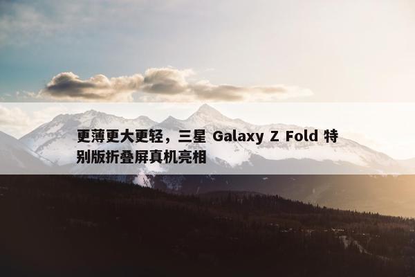 更薄更大更轻，三星 Galaxy Z Fold 特别版折叠屏真机亮相