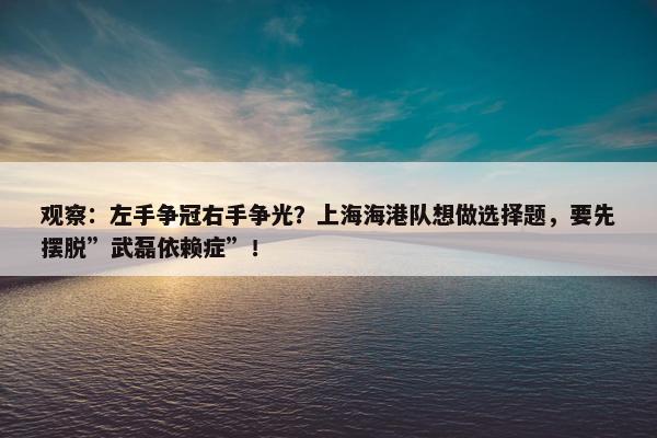 观察：左手争冠右手争光？上海海港队想做选择题，要先摆脱”武磊依赖症”！