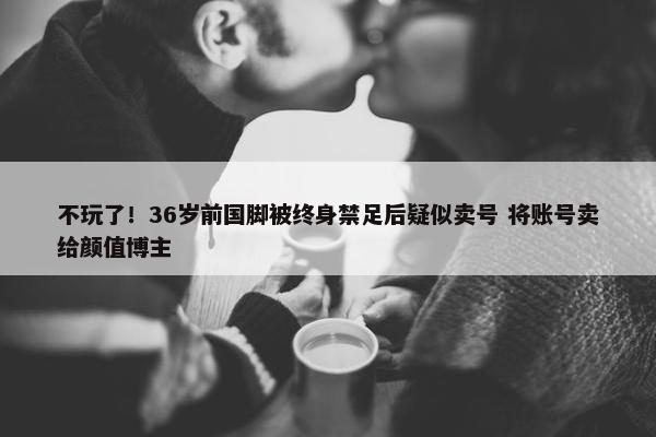 不玩了！36岁前国脚被终身禁足后疑似卖号 将账号卖给颜值博主