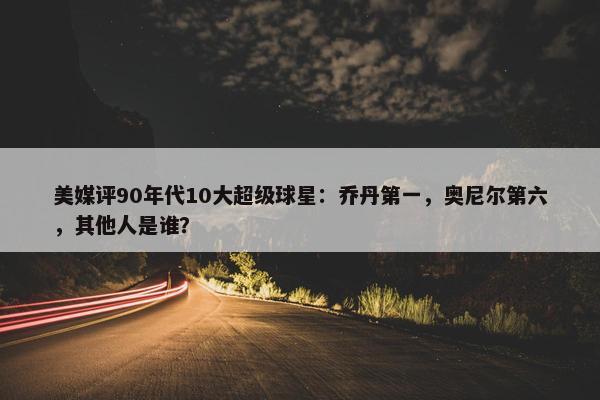 美媒评90年代10大超级球星：乔丹第一，奥尼尔第六，其他人是谁？