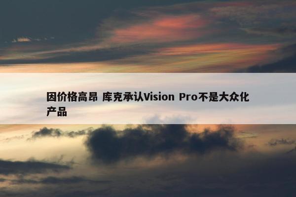 因价格高昂 库克承认Vision Pro不是大众化产品