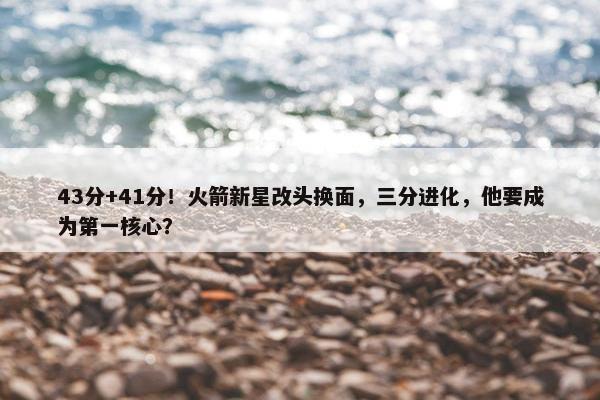 43分+41分！火箭新星改头换面，三分进化，他要成为第一核心？