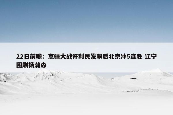 22日前瞻：京疆大战许利民发飙后北京冲5连胜 辽宁围剿杨瀚森