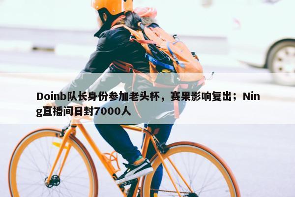 Doinb队长身份参加老头杯，赛果影响复出；Ning直播间日封7000人