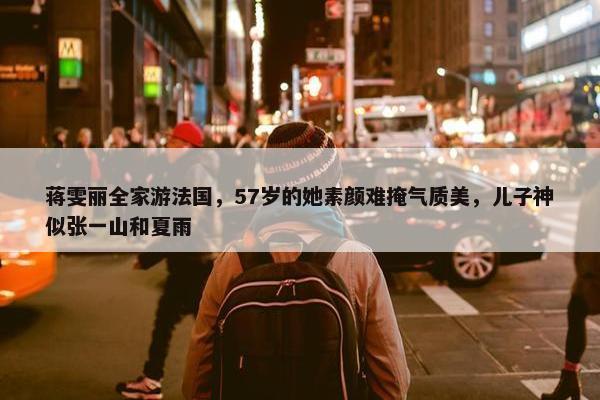 蒋雯丽全家游法国，57岁的她素颜难掩气质美，儿子神似张一山和夏雨