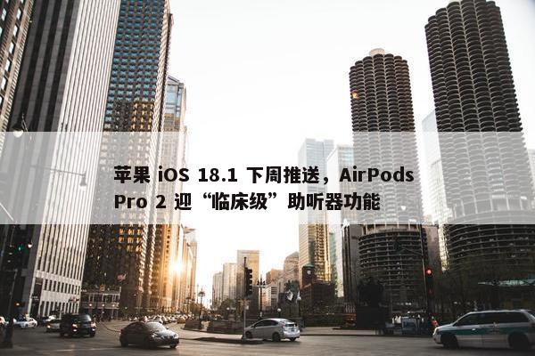 苹果 iOS 18.1 下周推送，AirPods Pro 2 迎“临床级”助听器功能