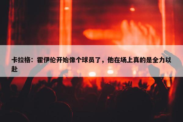 卡拉格：霍伊伦开始像个球员了，他在场上真的是全力以赴